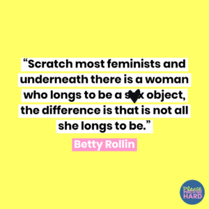 “Scratch most feminists and underneath there is a woman who longs to be a sex object, the difference is that is not all she longs to be.” ― Betty Rollin