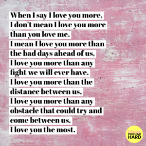 “When I say I love you more, I don’t mean I love you more than you love me. I mean I love you more than the bad days ahead of us, I love you more than any fight we will ever have. I love you more than the distance between us, I love you more than any obstacle that could try and come between us. I love you the most.”