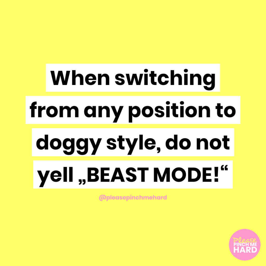 When switching from any position to doggy style, do not yell "BEAST MODE!"