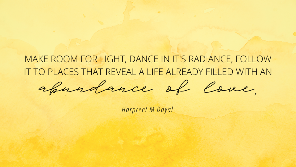 Make room for light, dance in it's radiance, follow it to places that reveals a life already filled with an abundance of love - Harpeet M Dayal